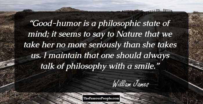 Good-humor is a philosophic state of mind; it seems to say to Nature that we take her no more seriously than she takes us. I maintain that one should always talk of philosophy with a smile.