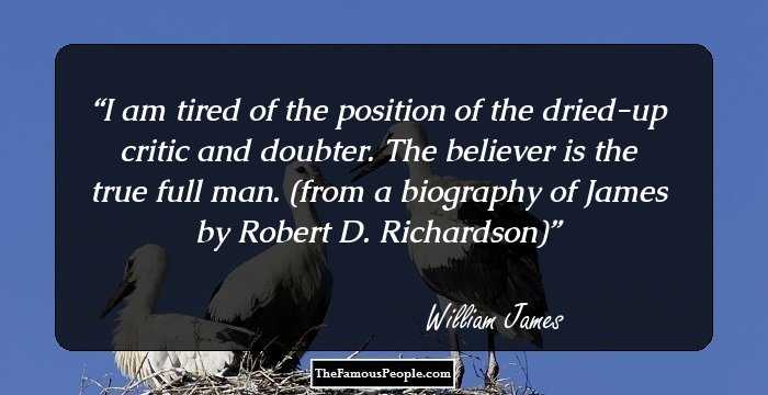 I am tired of the position of the dried-up critic and doubter. The believer is the true full man.
 (from a biography of James by Robert D. Richardson)