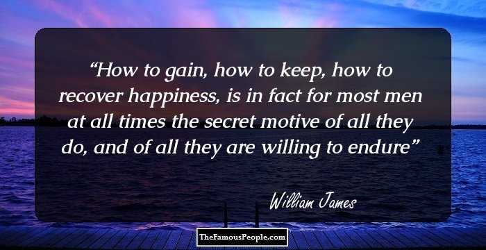 How to gain, how to keep, how to recover happiness, is in fact for most men at all times the secret motive of all they do, and of all they are willing to endure