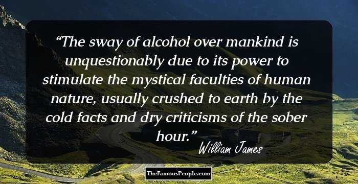 The sway of alcohol over mankind is unquestionably due to its power to stimulate the mystical faculties of human nature, usually crushed to earth by the cold facts and dry criticisms of the sober hour.