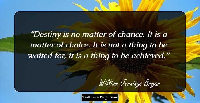 Destiny is no matter of chance. It is a matter of choice. It is not a thing to be waited for, it is a thing to be achieved.
