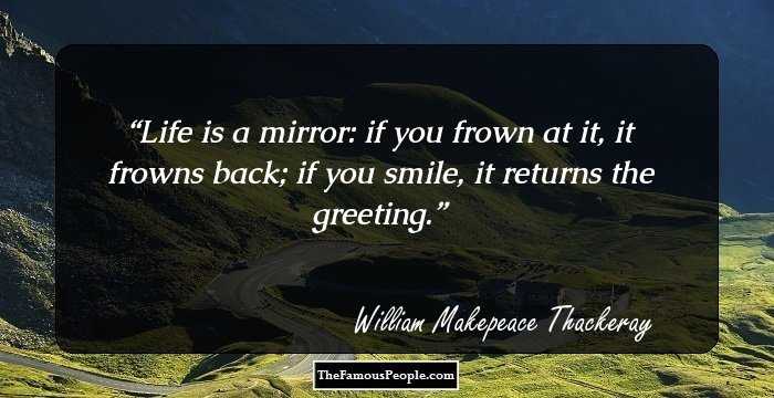 Life is a mirror: if you frown at it, it frowns back; if you smile, it returns the greeting.