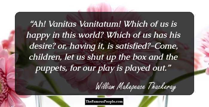 Ah! Vanitas Vanitatum! Which of us is happy in this world? Which of us has his desire? or, having it, is satisfied?-Come, children, let us shut up the box and the puppets, for our play is played out.