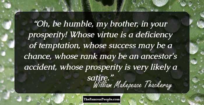 Oh, be humble, my brother, in your prosperity! Whose virtue is a deficiency of temptation, whose success may be a chance, whose rank may be an ancestor's accident, whose prosperity is very likely a satire.