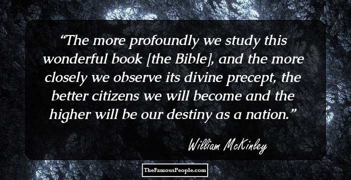 The more profoundly we study this wonderful book [the Bible], and the more closely we observe its divine precept, the better citizens we will become and the higher will be our destiny as a nation.