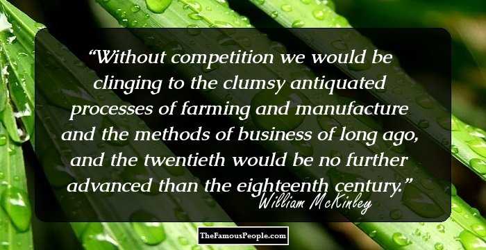 Without competition we would be clinging to the clumsy antiquated processes of farming and manufacture and the methods of business of long ago, and the twentieth would be no further advanced than the eighteenth century.