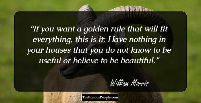 If you want a golden rule that will fit everything, this is it: Have nothing in your houses that you do not know to be useful or believe to be beautiful.