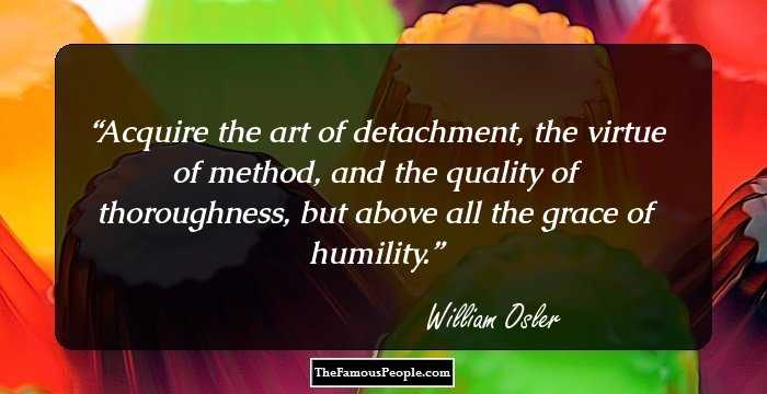 Acquire the art of detachment, the virtue of method, and the quality of thoroughness, but above all the grace of humility.
