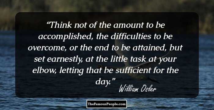 Think not of the amount to be accomplished, the difficulties to be overcome, or the end to be attained, but set earnestly, at the little task at your elbow, letting that be sufficient for the day.