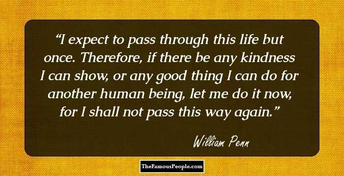 I expect to pass through this life but once. Therefore, if there be any kindness I can show, or any good thing I can do for another human being, let me do it now, for I shall not pass this way again.