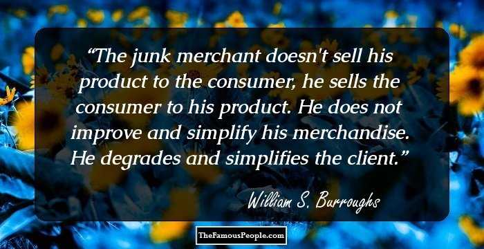 The junk merchant doesn't sell his product to the consumer, he sells the consumer to his product. He does not improve and simplify his merchandise. He degrades and simplifies the client.