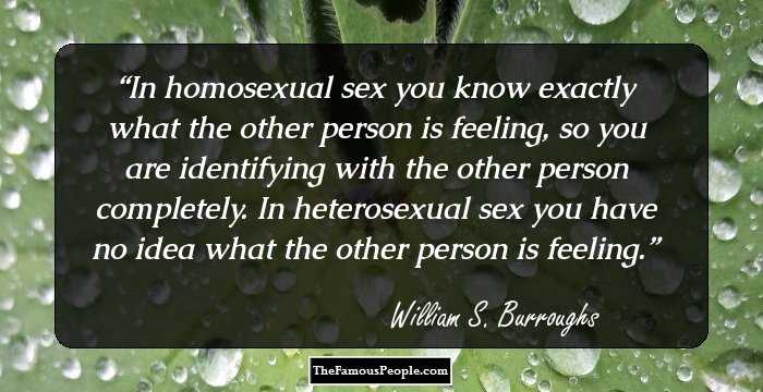 In homosexual sex you know exactly what the other person is feeling, so you are identifying with the other person completely. In heterosexual sex you have no idea what the other person is feeling.