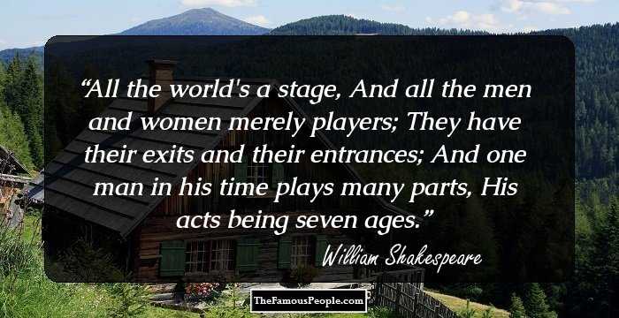 All the world's a stage, 
And all the men and women merely players; 
They have their exits and their entrances; 
And one man in his time plays many parts, 
His acts being seven ages.