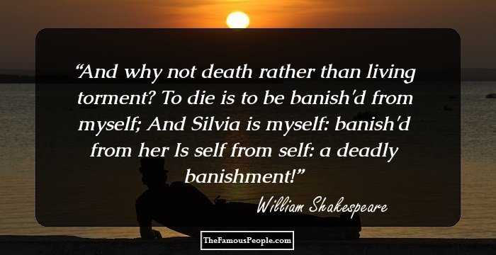And why not death rather than living torment? To die is to be banish'd from myself; And Silvia is myself: banish'd from her Is self from self: a deadly banishment!
