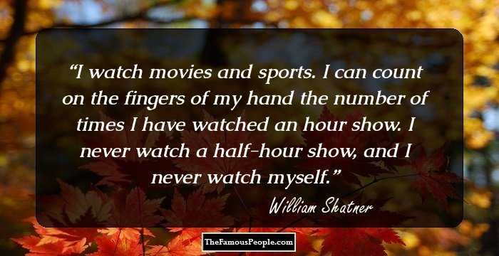 I watch movies and sports. I can count on the fingers of my hand the number of times I have watched an hour show. I never watch a half-hour show, and I never watch myself.