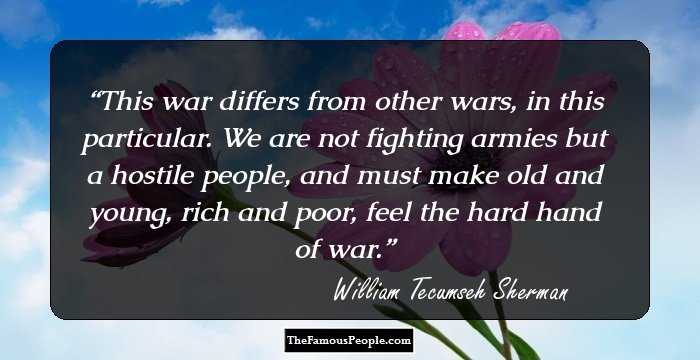 This war differs from other wars, in this particular. We are not fighting armies but a hostile people, and must make old and young, rich and poor, feel the hard hand of war.