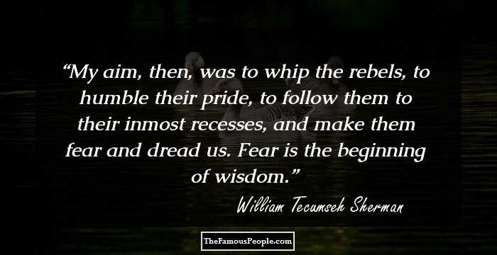 My aim, then, was to whip the rebels, to humble their pride, to follow them to their inmost recesses, and make them fear and dread us. Fear is the beginning of wisdom.