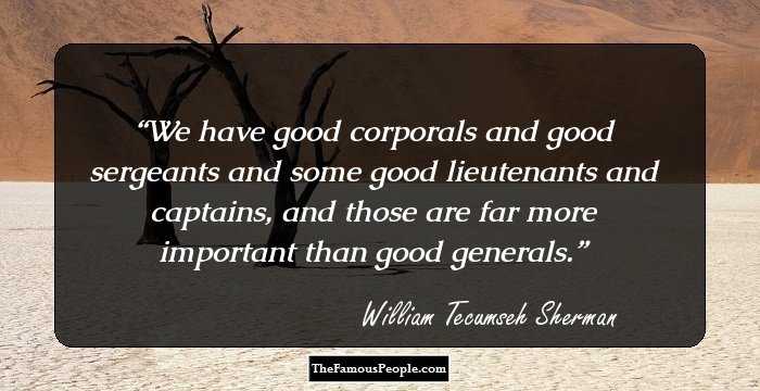 We have good corporals and good sergeants and some good lieutenants and captains, and those are far more important than good generals.