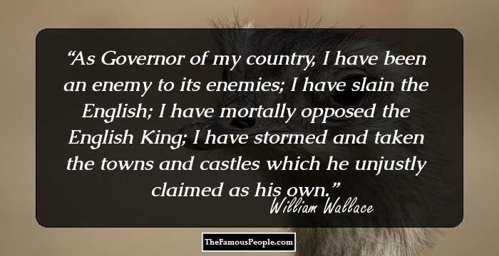 As Governor of my country, I have been an enemy to its enemies; I have slain the English; I have mortally opposed the English King; I have stormed and taken the towns and castles which he unjustly claimed as his own.