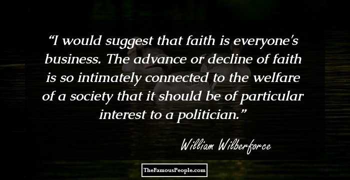I would suggest that faith is everyone's business. The advance or decline of faith is so intimately connected to the welfare of a society that it should be of particular interest to a politician.