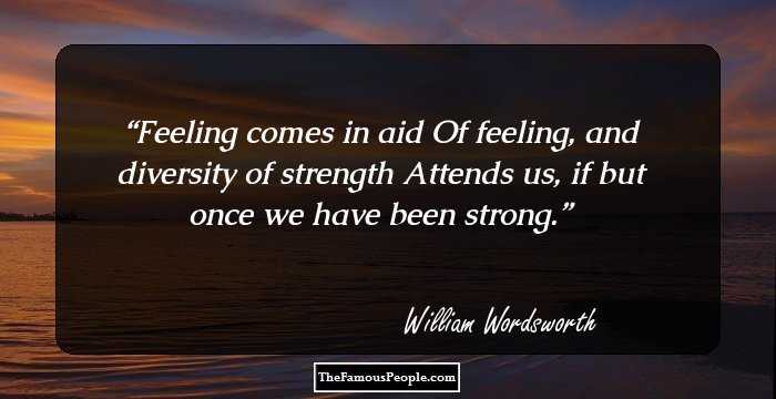 Feeling comes in aid
 Of feeling, and diversity of strength 
 Attends us, if but once we have been strong.