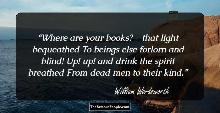 Where are your books? - that light bequeathed
To beings else forlorn and blind!
Up! up! and drink the spirit breathed
From dead men to their kind.