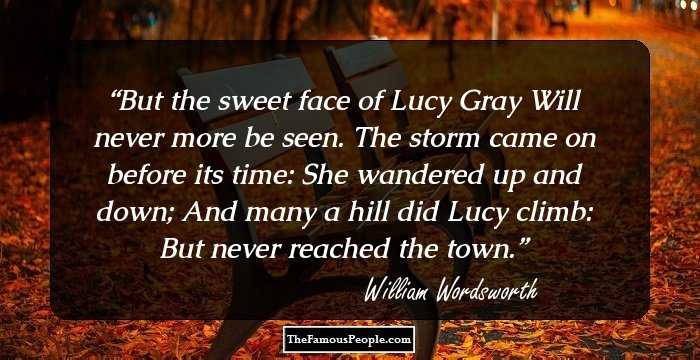 But the sweet face of Lucy Gray
Will never more be seen.
The storm came on before its time:
She wandered up and down;
And many a hill did Lucy climb:
But never reached the town.