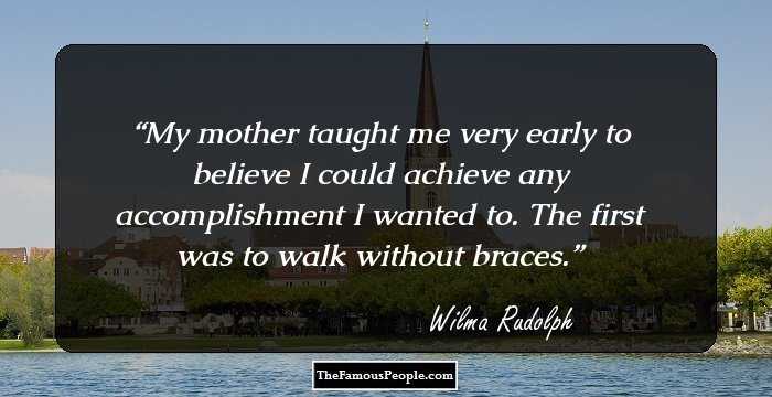 My mother taught me very early to believe I could achieve any accomplishment I wanted to. The first was to walk without braces.
