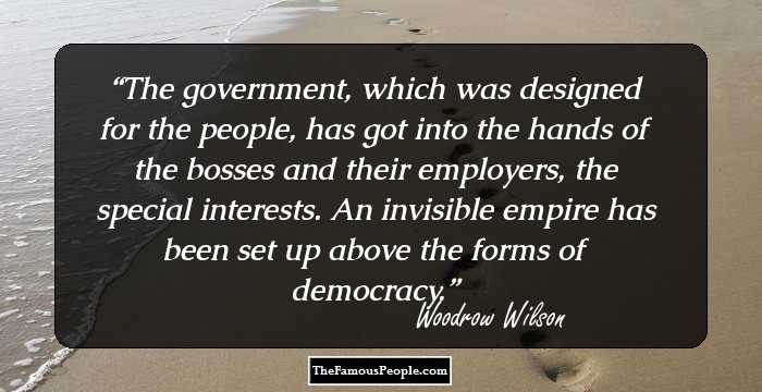 The government, which was designed for the people, has got into the hands of the bosses and their employers, the special interests. An invisible empire has been set up above the forms of democracy.