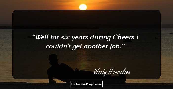 Well for six years during Cheers I couldn't get another job.