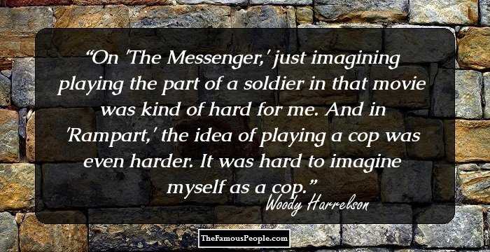 On 'The Messenger,' just imagining playing the part of a soldier in that movie was kind of hard for me. And in 'Rampart,' the idea of playing a cop was even harder. It was hard to imagine myself as a cop.