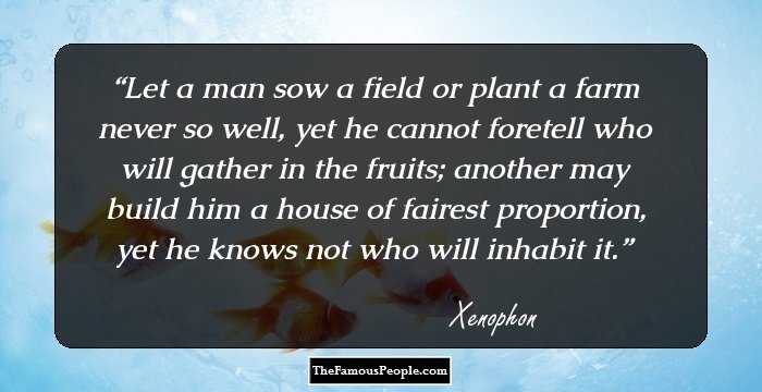 Let a man sow a field or plant a farm never so well, yet he cannot foretell who will gather in the fruits; another may build him a house of fairest proportion, yet he knows not who will inhabit it.