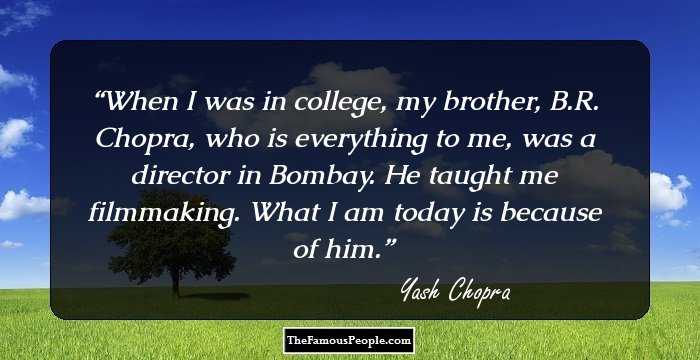 When I was in college, my brother, B.R. Chopra, who is everything to me, was a director in Bombay. He taught me filmmaking. What I am today is because of him.