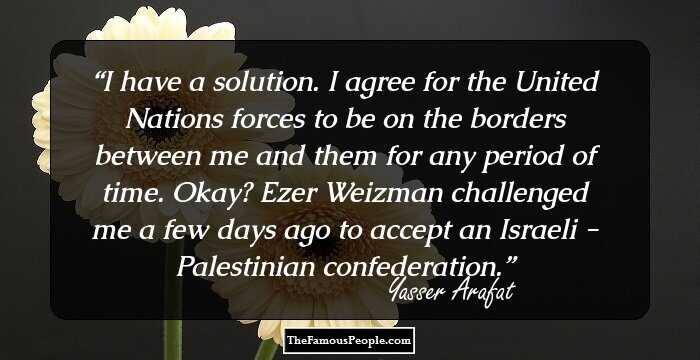 I have a solution. I agree for the United Nations forces to be on the borders between me and them for any period of time. Okay? Ezer Weizman challenged me a few days ago to accept an Israeli - Palestinian confederation.