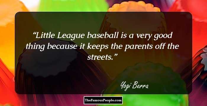 Little League baseball is a very good thing because it keeps the parents off the streets.