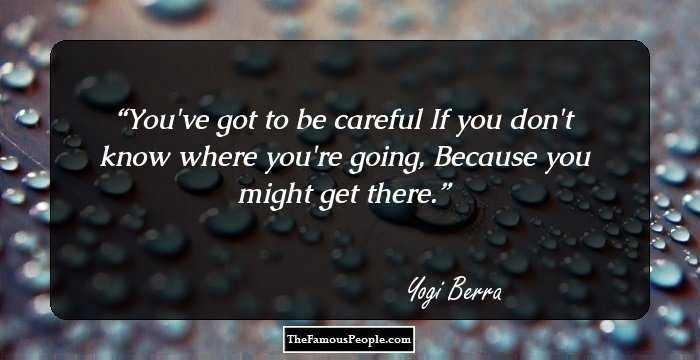 You've got to be careful
If you don't know where you're going,
Because you might get there.