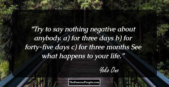 Try to say nothing negative about anybody. 
a) for three days 
b) for forty-five days 
c) for three months 

See what happens to your life.