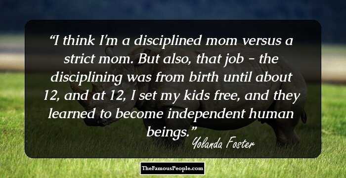 I think I'm a disciplined mom versus a strict mom. But also, that job - the disciplining was from birth until about 12, and at 12, I set my kids free, and they learned to become independent human beings.