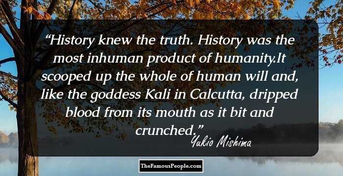 History knew the truth. History was the most inhuman product of humanity.It scooped up the whole of human will and, like the goddess Kali in Calcutta, dripped blood from its mouth as it bit and crunched.