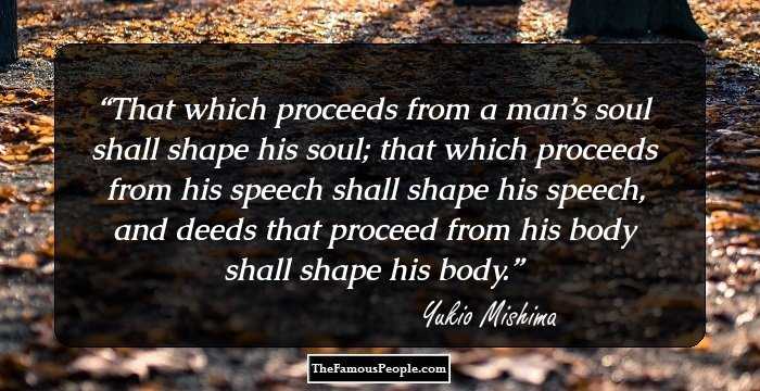 That which proceeds from a man’s soul shall shape his soul; that which proceeds from his speech shall shape his speech, and deeds that proceed from his body shall shape his body.