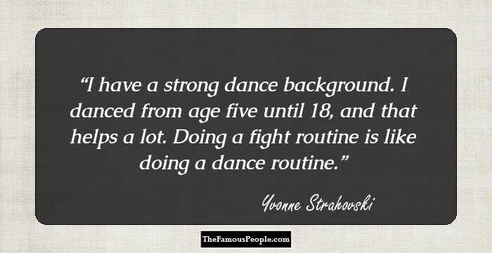 I have a strong dance background. I danced from age five until 18, and that helps a lot. Doing a fight routine is like doing a dance routine.