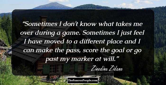 Sometimes I don't know what takes me over during a game. Sometimes I just feel I have moved to a different place and I can make the pass, score the goal or go past my marker at will.