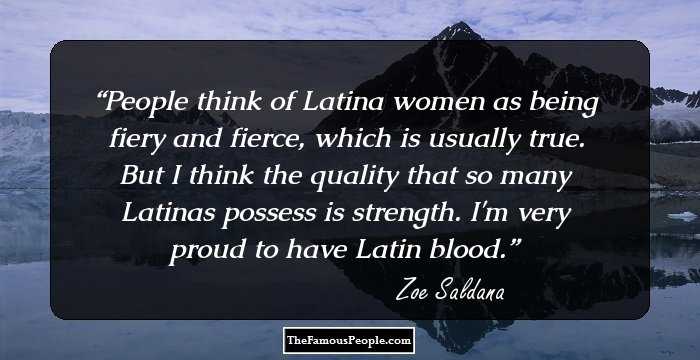 People think of Latina women as being fiery and fierce, which is usually true. But I think the quality that so many Latinas possess is strength. I'm very proud to have Latin blood.