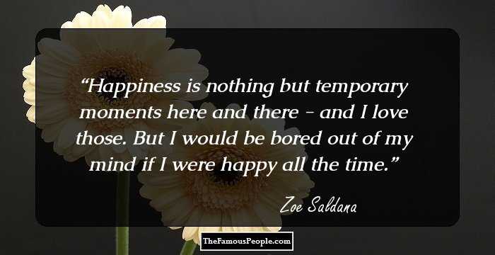 Happiness is nothing but temporary moments here and there - and I love those. But I would be bored out of my mind if I were happy all the time.