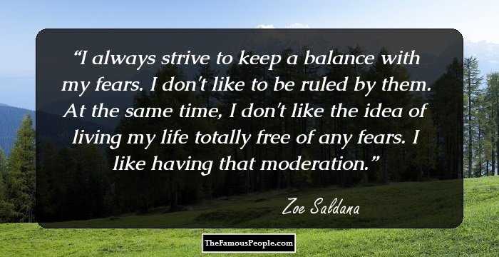 I always strive to keep a balance with my fears. I don't like to be ruled by them. At the same time, I don't like the idea of living my life totally free of any fears. I like having that moderation.