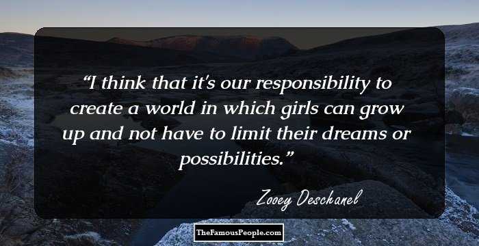 I think that it's our responsibility to create a world in which girls can grow up and not have to limit their dreams or possibilities.