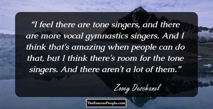 I feel there are tone singers, and there are more vocal gymnastics singers. And I think that's amazing when people can do that, but I think there's room for the tone singers. And there aren't a lot of them.