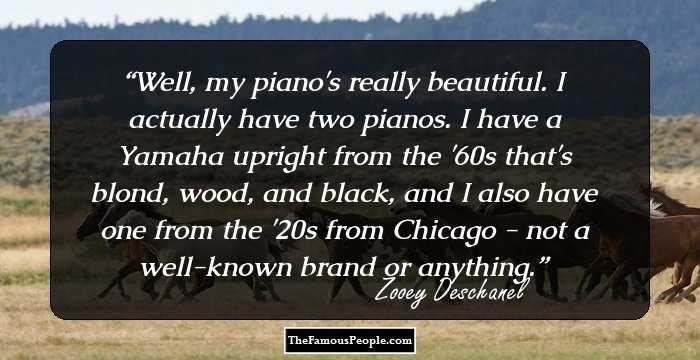 Well, my piano's really beautiful. I actually have two pianos. I have a Yamaha upright from the '60s that's blond, wood, and black, and I also have one from the '20s from Chicago - not a well-known brand or anything.
