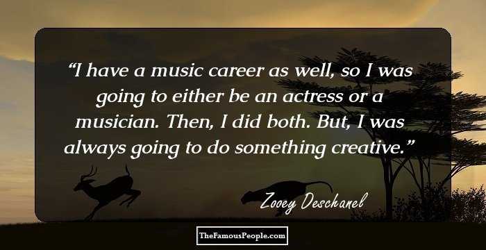 I have a music career as well, so I was going to either be an actress or a musician. Then, I did both. But, I was always going to do something creative.