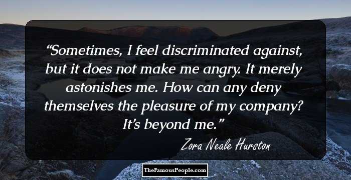 Sometimes, I feel discriminated against, but it does not make me angry. It merely astonishes me. How can any deny themselves the pleasure of my company? It’s beyond me.